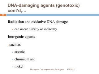 DNA-damaging agents (genotoxic)
cont’d,…
65
Radiation and oxidative DNA damage
 can occur directly or indirectly.
Inorganic agents
such as
 arsenic,
 chromium and
 nickel
4/5/2022
Mutagens, Carcinogens and Teratogens
 