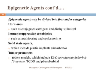Epigenetic Agents cont’d,…
68
Epigenetic agents can be divided into four major categories
Hormones
 such as conjugated estrogens and diethylstilbestrol
Immunosuppressive xenobiotics
 such as azathioprine and cyclosporin A
Solid state agents,
 which include plastic implants and asbestos
Tumor promoters
 rodent models, which include 12-O-tetradecanoylphorbol-
13-acetate, TCDD and phenobarbital
4/5/2022
Mutagens, Carcinogens and Teratogens
 