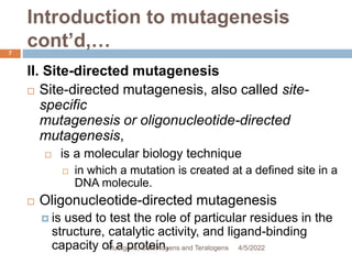 Introduction to mutagenesis
cont’d,…
7
II. Site-directed mutagenesis
 Site-directed mutagenesis, also called site-
specific
mutagenesis or oligonucleotide-directed
mutagenesis,
 is a molecular biology technique
 in which a mutation is created at a defined site in a
DNA molecule.
 Oligonucleotide-directed mutagenesis
 is used to test the role of particular residues in the
structure, catalytic activity, and ligand-binding
capacity of a protein. 4/5/2022
Mutagens, Carcinogens and Teratogens
 