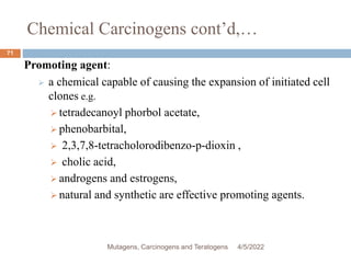Chemical Carcinogens cont’d,…
71
Promoting agent:
 a chemical capable of causing the expansion of initiated cell
clones e.g.
 tetradecanoyl phorbol acetate,
 phenobarbital,
 2,3,7,8-tetracholorodibenzo-p-dioxin ,
 cholic acid,
 androgens and estrogens,
 natural and synthetic are effective promoting agents.
4/5/2022
Mutagens, Carcinogens and Teratogens
 