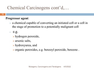 Chemical Carcinogens cont’d,…
72
Progressor agent:
 a chemical capable of converting an initiated cell or a cell in
the stage of promotion to a potentially malignant cell
 e.g.
 hydrogen peroxide,
 arsenic salts,
 hydroxyurea, and
 organic peroxides, e.g. benzoyl peroxide, benzene .
4/5/2022
Mutagens, Carcinogens and Teratogens
 
