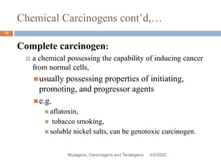 Chemical Carcinogens cont’d,…
73
Complete carcinogen:
 a chemical possessing the capability of inducing cancer
from normal cells,
usually possessing properties of initiating,
promoting, and progressor agents
e.g.
 aflatoxin,
 tobacco smoking,
 soluble nickel salts, can be genotoxic carcinogen.
4/5/2022
Mutagens, Carcinogens and Teratogens
 