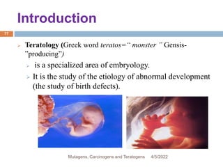 Introduction
77
 Teratology (Greek word teratos=“ monster ” Gensis-
”producing”)
 is a specialized area of embryology.
 It is the study of the etiology of abnormal development
(the study of birth defects).
4/5/2022
Mutagens, Carcinogens and Teratogens
 