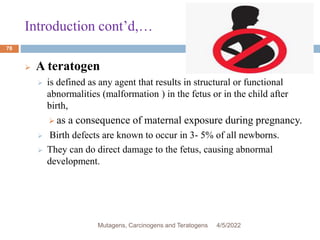 Introduction cont’d,…
78
 A teratogen
 is defined as any agent that results in structural or functional
abnormalities (malformation ) in the fetus or in the child after
birth,
 as a consequence of maternal exposure during pregnancy.
 Birth defects are known to occur in 3- 5% of all newborns.
 They can do direct damage to the fetus, causing abnormal
development.
4/5/2022
Mutagens, Carcinogens and Teratogens
 