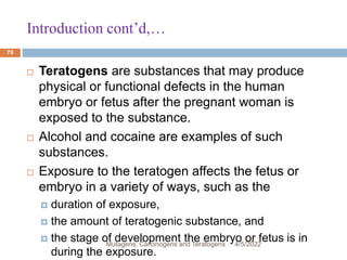 Introduction cont’d,…
79
 Teratogens are substances that may produce
physical or functional defects in the human
embryo or fetus after the pregnant woman is
exposed to the substance.
 Alcohol and cocaine are examples of such
substances.
 Exposure to the teratogen affects the fetus or
embryo in a variety of ways, such as the
 duration of exposure,
 the amount of teratogenic substance, and
 the stage of development the embryo or fetus is in
during the exposure.
4/5/2022
Mutagens, Carcinogens and Teratogens
 