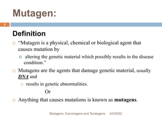 Mutagen:
8
Definition
 “Mutagen is a physical, chemical or biological agent that
causes mutation by
 altering the genetic material which possibly results in the disease
condition.”
 Mutagens are the agents that damage genetic material, usually
DNA and
 results in genetic abnormalities.
Or
 Anything that causes mutations is known as mutagens.
4/5/2022
Mutagens, Carcinogens and Teratogens
 