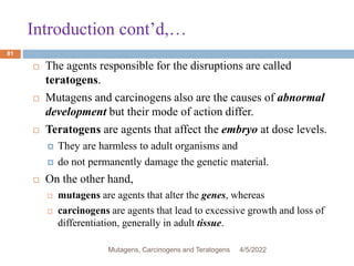 Introduction cont’d,…
81
 The agents responsible for the disruptions are called
teratogens.
 Mutagens and carcinogens also are the causes of abnormal
development but their mode of action differ.
 Teratogens are agents that affect the embryo at dose levels.
 They are harmless to adult organisms and
 do not permanently damage the genetic material.
 On the other hand,
 mutagens are agents that alter the genes, whereas
 carcinogens are agents that lead to excessive growth and loss of
differentiation, generally in adult tissue.
4/5/2022
Mutagens, Carcinogens and Teratogens
 