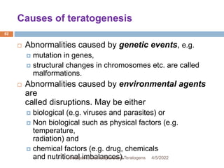 Causes of teratogenesis
82
 Abnormalities caused by genetic events, e.g.
 mutation in genes,
 structural changes in chromosomes etc. are called
malformations.
 Abnormalities caused by environmental agents
are
called disruptions. May be either
 biological (e.g. viruses and parasites) or
 Non biological such as physical factors (e.g.
temperature,
radiation) and
 chemical factors (e.g. drug, chemicals
and nutritional imbalances). 4/5/2022
Mutagens, Carcinogens and Teratogens
 