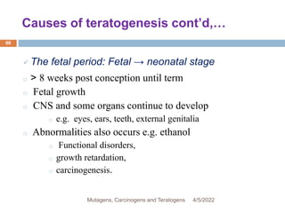 Causes of teratogenesis cont’d,…
86
 The fetal period: Fetal → neonatal stage
o > 8 weeks post conception until term
o Fetal growth
o CNS and some organs continue to develop
o e.g. eyes, ears, teeth, external genitalia
o Abnormalities also occurs e.g. ethanol
o Functional disorders,
o growth retardation,
o carcinogenesis.
4/5/2022
Mutagens, Carcinogens and Teratogens
 
