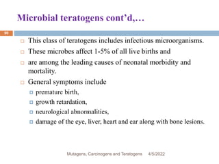 Microbial teratogens cont’d,…
90
 This class of teratogens includes infectious microorganisms.
 These microbes affect 1-5% of all live births and
 are among the leading causes of neonatal morbidity and
mortality.
 General symptoms include
 premature birth,
 growth retardation,
 neurological abnormalities,
 damage of the eye, liver, heart and ear along with bone lesions.
4/5/2022
Mutagens, Carcinogens and Teratogens
 