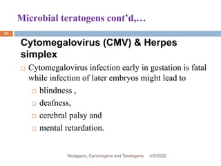 Microbial teratogens cont’d,…
93
Cytomegalovirus (CMV) & Herpes
simplex
 Cytomegalovirus infection early in gestation is fatal
while infection of later embryos might lead to
 blindness ,
 deafness,
 cerebral palsy and
 mental retardation.
4/5/2022
Mutagens, Carcinogens and Teratogens
 