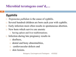 Microbial teratogens cont’d,…
97
Syphilis
 Treponema pallidum is the cause of syphilis.
 Several hundred children are born each year with syphilis.
 Early infection most often results in spontaneous abortion.
 New born which survive are anemic
 having spleen and liver malformations.
 Infection during late pregnancy results in
 deafness,
 dental and bony abnormalities,
 cardiovascular defects and
 skin lesions.
4/5/2022
Mutagens, Carcinogens and Teratogens
 