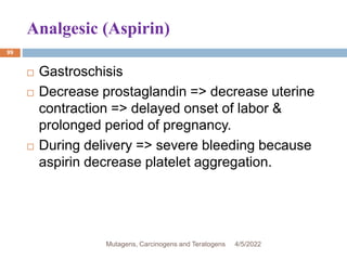 Analgesic (Aspirin)
99
 Gastroschisis
 Decrease prostaglandin => decrease uterine
contraction => delayed onset of labor &
prolonged period of pregnancy.
 During delivery => severe bleeding because
aspirin decrease platelet aggregation.
4/5/2022
Mutagens, Carcinogens and Teratogens
 