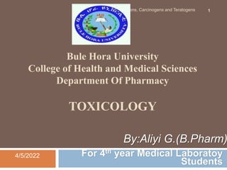 Bule Hora University
College of Health and Medical Sciences
Department Of Pharmacy
TOXICOLOGY
For 4th year Medical Laboratoy
Students
4/5/2022
Mutagens, Carcinogens and Teratogens 1
By:Aliyi G.(B.Pharm)
 