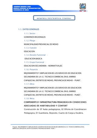 Proyecto: “MEJORAMIENTO Y AMPLIACION DE LOS SERVICIOS DE EDUCACION SECUNDARIA DE LA I.E. TECNICO COMERCIAL EN EL
BARRIO DE CAPAJOCHA, DISTRITO DE MOHO, PROVINCIA DE MOHO - PUNO.”.”
1.1. DATOS GENERALES
1.1.1. Sector :
GOBIERNOS REGIONALES
1.1.2. Pliego :
MUNICIPALIDAD PROVINCIAL DE MOHO
1.1.3. Función :
EDUCACION
1.1.4. División funcional :
EDUCACION BASICA
1.1.5. Grupo Funcional :
EDUCACION SECUNDARIA – NORMATIVA JEC
1.1.6. Proyecto :
MEJORAMIENTO Y AMPLIACION DE LOS SERVICIOS DE EDUCACION
SECUNDARIA DE LA I.E. TECNICO COMERCIAL EN EL BARRIO
CAPAJOCHA, DISTRITO DE MOHO, PROVINCIA DE MOHO – PUNO”.
1.1.7. Obra:
MEJORAMIENTO Y AMPLIACION DE LOS SERVICIOS DE EDUCACION
SECUNDARIA DE LA I.E. TECNICO COMERCIAL EN EL BARRIO
CAPAJOCHA, DISTRITO DE MOHO, PROVINCIA DE MOHO – PUNO”.
1.1.8. Meta:
COMPONENTE 01 INFRAESTRUCTURA PEDAGOGICA EN CONDICIONES
ADECUADAS DE HABITABILIDAD Y CONFORT
Construcción de 07 Aulas pedagógicas, 02 Oficina de Coordinacion
Pedagogica, 01 Guardiania, Deposito, Cuarto de Carga y Escalera.
MEMORIA DESCRIPTIVA GENERAL
 