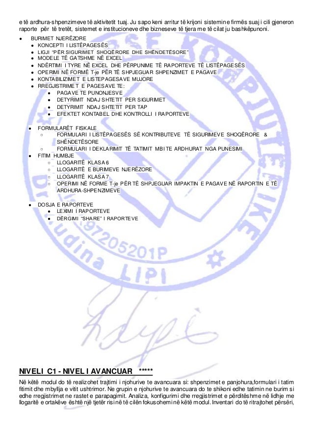 e të ardhura-shpenzimeve të aktivitetit tuaj. Ju sapo keni arritur të krijoni sistemin e firmës suaj i cili gjeneron
raporte për të tretët, sistemet e institucioneve dhe bizneseve të tjera me të cilat ju bashkëpunoni.
● BURIMET NJERËZORE
● KONCEPTI I LISTËPAGESËS
● LIGJI “PËR SIGURIMET SHOQËRORE DHE SHËNDETËSORE”
● MODELE TË GATSHME NË EXCEL
● NDËRTIMI I TYRE NË EXCEL DHE PËRPUNIME TË RAPORTEVE TË LISTËPAGESËS
● OPERIMI NË FORMË T-je PËR TË SHPJEGUAR SHPENZIMET E PAGAVE
● KONTABILIZIMET E LISTEPAGESAVE MUJORE
● RREGJISTRIMET E PAGESAVE TE:
● PAGAVE TE PUNONJESVE
● DETYRIMIT NDAJ SHTETIT PER SIGURIMET
● DETYRIMIT NDAJ SHTETIT PER TAP
● EFEKTET KONTABEL DHE KONTROLLI I RAPORTEVE
● FORMULARËT FISKALE
○ FORMULARI I LISTËPAGESËS SË KONTRIBUTEVE TË SIGURIMEVE SHOQËRORE &
SHËNDETËSORE
○ FORMULARI I DEKLARIMIT TË TATIMIT MBI TE ARDHURAT NGA PUNESIMI
● FITIM HUMBJE
○ LLOGARITË KLASA 6
○ LLOGARITË E BURIMEVE NJERËZORE
○ LLOGARITË KLASA 7
○ OPERIMI NË FORME T-je PËR TË SHPJEGUAR IMPAKTIN E PAGAVE NË RAPORTIN E TË
ARDHURA-SHPENZIMEVE
● DOSJA E RAPORTEVE
● LEXIMI I RAPORTEVE
● DËRGIMI “SHARE” I RAPORTEVE
NIVELI C1 - NIVEL I AVANCUAR *****
Në këtë modul do të realizohet trajtimi i njohurive te avancuara si: shpenzimet e panjohura,formulari i tatim
fitimit dhe mbyllja e vitit ushtrimor. Ne grupin e njohurive te avancuara do te shikoni edhe tatimin ne burim si
edhe rregjistrimet ne rastet e parapagimit. Analiza, konfigurimi dhe rregjistrimet e përditëshme në lidhje me
llogaritë e ortakëve është një tjetër risi në të cilën fokusohemi në këtë modul. Inventari do të ritrajtohet përsëri,
 