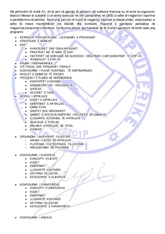 Në përfundim të nivelit A1, do të jeni në gjendje të përdorni një software financiar ku të arrini ta organizoni
bilancin fillestar te subjektit (i cili eshte dorezuar ne vitin paraardhes ne QKB) si edhe të rregjistroni veprimet
e përditëshme në aktivitet. Secili prej jush do të mund të rregjistroj veprimet si blerjet,shitjet, arkat,bankat si
edhe të mbani marrëdhëniet me klientët dhe furnitorët. Raportet e gjendjeve përkatëse në
magazinat,situacionet e klienteve, furnitoreve,arkave apo bankave do të mund ti gjeneroni në kohë reale prej
programit.
● KËRKESAT PËR INSTALIMIN / LICENSIMIN E PROGRAMIT
● STRUKTURA E BIZNESIT
● ERP:
● AVANTAZHET DHE DISAVANTAZHET.
● PRAKTIKAT MË TË MIRA TË ERP.
● FAKTORËT QË NDIKOJNË NË SUKSESIN / DËSHTIMIN E IMPLEMENTIMIT TE ERP-VE.
● TENDENCAT E ERP-VE
● KRIJIMI I NDËRMARRJES
● VITI FISKAL DHE PERIUDHAT FISKALE
● KONFIGURIMI I PLANIT KONTABEL TË NDËRMARRJES
● NIVELET E ÇMIMEVE TË SHITJES
● PROÇESET E PUNËS NË NDËRMARRJE
● EKSPERTËT KONTABËL
● ADMINISTRATORI I PROCESEVE
● SHITËSIT
● AKTORET E TJERE
● MODULI I ARTIKUJVE
● KODET E ARTIKUJVE
● EMËRTIMET E ARTIKUJVE
● ÇMIMI PLAN
● GRUPET DHE NËNGRUPET
● ÇMIMET E SHITJEVE.NDËRTIMI I POLITIKËS SË ÇMIMEVE
● LLOGARITE KONTABEL TE ARTIKUJVE
● ZGJEDHJA E TVSH-SE
● MIN,MAX I ARTIKUJVE NE TOTAL
● KODBAR
● ORGANIZIMI I INVENTARIT FILLESTAR
○ KRIJIMI I LISTËS SË ARTIKUJVE
○ PLOTËSIMI I FLETËHYRJES FILLESTARE
○ RREGJISTRIMI NË PROGRAM
● KONFIGURIMI I KLIENTEVE
● KONCEPTI I KLIENTIT
● KODET
● EMËRTIMET
● LLOGARITË KONTABËL
● DETYRIMI FILLESTAR
● KATEGORITE E KLIENTEVE
● KONFIGURIMI I FURNITORËVE
● KONCEPTI I FURNITOREVE
● KODET
● EMËRTIMET
● LLOGARITË KONTABËL
● DETYRIMI FILLESTAR
● KATEGORITE E FURNITORËVE
● KONFIGURIMI I ARKAVE
 