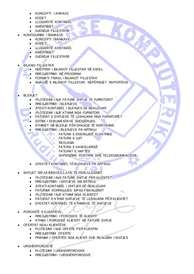 ● KONCEPTI I ARKAVE
● KODET
● LLOGARITË KONTABËL
● EMËRTIMET
● GJENDJA FILLESTARE
● KONFIGURIMI I BANKAVE
● KONCEPTI I BANKAVE
● KODET
● LLOGARITË KONTABËL
● EMËRTIMET
● GJENDJA FILLESTARE
● BILANCI FILLESTAR
● NDËRTIMI I BILANCIT FILLESTAR NË EXCEL
● RREGJISTRIMI NË PROGRAM
● FORMATI FISKAL I BILANCIT FILLESTAR
● ANALIZË E BILANCIT FILLESTAR NËPËRMJET RAPORTEVE
● BLERJET
● PLOTESIMI I NJE FATURE SHITJE TE FURNITORIT
● RREGJISTRIMI I BLERJEVE
● EFEKTI KONTABEL I BLERJES SE REALIZUAR
● PLOTESIMI I NJE KTHIMI NGA FURNITORI
● FATURAT E SHITJEVE TË LESHUARA NGA FURNITORËT
● SHTIMI I DOKUMENTAVE SHOQËRUES
● KTHIMET NË BLERJE PËR SHKAQE TË NDRYSHME
● RREGJISTRIMI I BLERJEVE PA ARTIKUJ
○ FATURA E ENERGJISË ELEKTRIKE
○ FATURA E UJIT
○ REKLAMA
○ FATURA E KANCELARISË
○ FATURAT E NAFTËS
○ SHPENZIME POSTARE DHE TELEKOMUNIKACIONI
● EFEKTET KONTABËL TË BLERJEVE PA ARTIKUJ
● SHITJET SIPAS RREGULLAVE TE FISKALIZIMIT
● PLOTESIMI I NJE FATURE SHITJE PER KLIENTET
● RREGJISTRIMI I SHITJEVE ME ARTIKUJ
● EFEKTI KONTABËL I SHITJES SË REALIZUAR
● FATURIMI KORRIGJUES SIPAS FISKALIZIMIT
● PLOTESIMI I NJE KTHIMI NGA KLIENTET
● FATURAT E KTHIM SHITJEVE TË LESHUARA PËR KLIENTËT
● EFEKTET KONTABËL TË KTHIMEVE TË SHITJEVE
● POROSITË E KLIENTËVE
● RREGJISTRIMI I POROSIVE TË KLIENTIT
● KTHIMI I POROSISË KLIENTIT NË FATURË SHITJE
● OFERTAT NDAJ KLIENTËVE
● PLOTESIMI I NJE OFERTE PER KLIENTIN
● RREGJISTRIM OFERTE
● PRANIMI I OFERTËS NGA KLIENTI DHE REALIZIMI I SHITJES
● URDHËRPOROSITË
● PLOTESIMI I URDHERPOROSIVE
● RREGJISTRIMI I URDHËRPOROSIVE
 