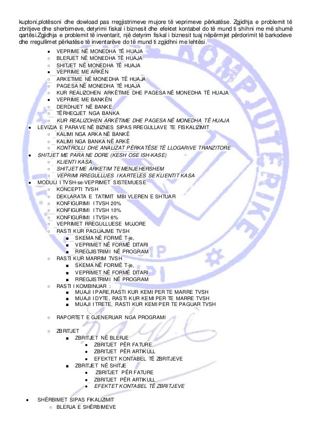 kuptoni,plotësoni dhe dowload pas rregjistrimeve mujore të veprimeve përkatëse. Zgjidhja e problemit të
zbritjeve dhe sherbimeve, detyrimi fiskal i biznesit dhe efektet kontabel do të mund ti shihni me më shumë
qartësi.Zgjidhja e problemit të inventarit, një detyrim fiskal i biznesit tuaj nëpërmjet përdorimit të barkodeve
dhe rregullimet përkatëse të inventarëve do të mund ti zgjidhni me lehtësi.
● VEPRIME NË MONEDHA TË HUAJA
○ BLERJET NË MONEDHA TË HUAJA
○ SHITJET NË MONEDHA TË HUAJA
● VEPRIME ME ARKËN
○ ARKETIME NË MONEDHA TË HUAJA
○ PAGESA NË MONEDHA TË HUAJA
○ KUR REALIZOHEN ARKËTIME DHE PAGESA NË MONEDHA TË HUAJA
● VEPRIME ME BANKËN
○ DERDHJET NË BANKE
○ TËRHEQJET NGA BANKA
○ KUR REALIZOHEN ARKËTIME DHE PAGESA NË MONEDHA TË HUAJA
● LEVIZJA E PARAVE NË BIZNES SIPAS RREGULLAVE TE FISKALIZIMIT
○ KALIMI NGA ARKA NË BANKË
○ KALIMI NGA BANKA NË ARKË
○ KONTROLLI DHE ANALIZAT PËRKATËSE TË LLOGARIVE TRANZITORE
● SHITJET ME PARA NE DORE (KESH OSE ISH-KASE)
○ KLIENTI KASA
○ SHITJET ME ARKETIM TE MENJEHERSHEM
○ VEPRIMI RREGULLUES I KARTELES SE KLIENTIT KASA
● MODULI I TVSH-se-VEPRIMET SISTEMUESE
○ KONCEPTI TVSH
○ DEKLARATA E TATIMIT MBI VLEREN E SHTUAR
○ KONFIGURIMI I TVSH 20%
○ KONFIGURIMI I TVSH 10%
○ KONFIGURIMI I TVSH 6%
○ VEPRIMET RREGULLUESE MUJORE
○ RASTI KUR PAGUAJME TVSH
■ SKEMA NË FORMË T-je,
■ VEPRIMET NË FORMË DITARI
■ RREGJISTRIMI NË PROGRAM
○ RASTI KUR MARRIM TVSH
■ SKEMA NË FORMË T-je,
■ VEPRIMET NË FORMË DITARI
■ RREGJISTRIMI NË PROGRAM
○ RASTI I KOMBINUAR :
■ MUAJI I PARE,RASTI KUR KEMI PER TE MARRE TVSH
■ MUAJI I DYTE, RASTI KUR KEMI PER TE MARRE TVSH
■ MUAJI I TRETE, RASTI KUR KEMI PER TE PAGUAR TVSH
○ RAPORTET E GJENERUAR NGA PROGRAMI
○ ZBRITJET
■ ZBRITJET NË BLERJE
● ZBRITJET PËR FATURE
● ZBRITJET PËR ARTIKULL
● EFEKTET KONTABEL TË ZBRITJEVE
■ ZBRITJET NË SHITJE
● ZBRITJET PËR FATURE
● ZBRITJET PËR ARTIKULL
● EFEKTET KONTABEL TË ZBRITJEVE
● SHËRBIMET SIPAS FIKALIZIMIT
○ BLERJA E SHËRBIMEVE
 