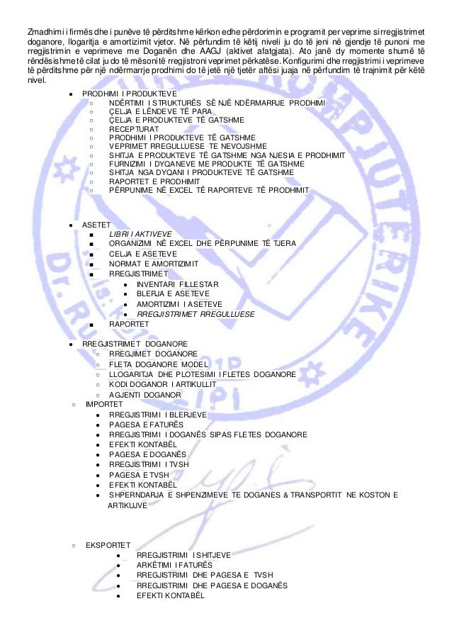 Zmadhimi i firmës dhe i punëve të përditshme kërkon edhe përdorimin e programit per veprime sirregjistrimet
doganore, llogaritja e amortizimit vjetor. Në përfundim të këtij niveli ju do të jeni në gjendje të punoni me
rregjistrimin e veprimeve me Doganën dhe AAGJ (aktivet afatgjata). Ato janë dy momente shumë të
rëndësishmetë cilat ju do të mësonitë rregjistroni veprimet përkatëse. Konfigurimi dhe rregjistrimi i veprimeve
të përditshme për një ndërmarrje prodhimi do të jetë një tjetër aftësi juaja në përfundim të trajnimit për këtë
nivel.
● PRODHIMI I PRODUKTEVE
○ NDËRTIMI I STRUKTURËS SË NJË NDËRMARRJE PRODHIMI
○ ÇELJA E LËNDEVE TË PARA
○ ÇELJA E PRODUKTEVE TË GATSHME
○ RECEPTURAT
○ PRODHIMI I PRODUKTEVE TË GATSHME
○ VEPRIMET RREGULLUESE TE NEVOJSHME
○ SHITJA E PRODUKTEVE TË GATSHME NGA NJESIA E PRODHIMIT
○ FURNIZIMI I DYQANEVE ME PRODUKTE TË GATSHME
○ SHITJA NGA DYQANI I PRODUKTEVE TË GATSHME
○ RAPORTET E PRODHIMIT
○ PËRPUNIME NË EXCEL TË RAPORTEVE TË PRODHIMIT
● ASETET
■ LIBRI I AKTIVEVE
■ ORGANIZIMI NË EXCEL DHE PËRPUNIME TË TJERA
■ CELJA E ASETEVE
■ NORMAT E AMORTIZIMIT
■ RREGJISTRIMET
● INVENTARI FILLESTAR
● BLERJA E ASETEVE
● AMORTIZIMI I ASETEVE
● RREGJISTRIMET RREGULLUESE
■ RAPORTET
● RREGJISTRIMET DOGANORE
○ RREGJIMET DOGANORE
○ FLETA DOGANORE MODEL
○ LLOGARITJA DHE PLOTESIMI I FLETES DOGANORE
○ KODI DOGANOR I ARTIKULLIT
○ AGJENTI DOGANOR
○ IMPORTET
● RREGJISTRIMI I BLERJEVE
● PAGESA E FATURËS
● RREGJISTRIMI I DOGANËS SIPAS FLETES DOGANORE
● EFEKTI KONTABËL
● PAGESA E DOGANËS
● RREGJISTRIMI I TVSH
● PAGESA E TVSH
● EFEKTI KONTABËL
● SHPERNDARJA E SHPENZIMEVE TE DOGANES & TRANSPORTIT NE KOSTON E
ARTIKUJVE
○ EKSPORTET
● RREGJISTRIMI I SHITJEVE
● ARKËTIMI I FATURËS
● RREGJISTRIMI DHE PAGESA E TVSH
● RREGJISTRIMI DHE PAGESA E DOGANËS
● EFEKTI KONTABËL
 