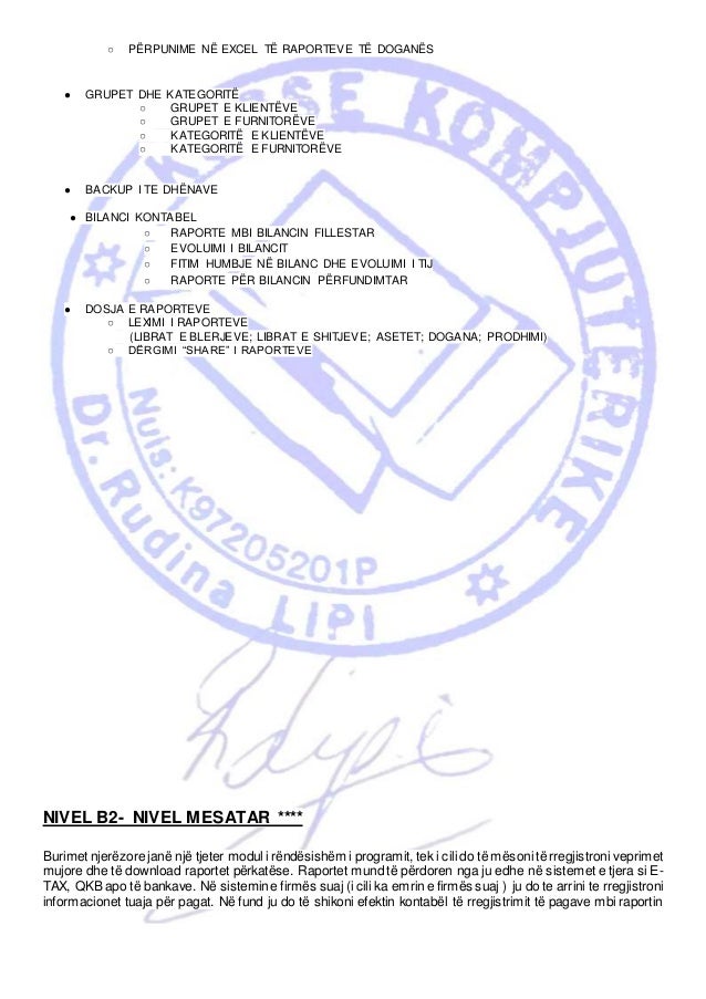 ○ PËRPUNIME NË EXCEL TË RAPORTEVE TË DOGANËS
● GRUPET DHE KATEGORITË
○ GRUPET E KLIENTËVE
○ GRUPET E FURNITORËVE
○ KATEGORITË E KLIENTËVE
○ KATEGORITË E FURNITORËVE
● BACKUP I TE DHËNAVE
● BILANCI KONTABEL
○ RAPORTE MBI BILANCIN FILLESTAR
○ EVOLUIMI I BILANCIT
○ FITIM HUMBJE NË BILANC DHE EVOLUIMI I TIJ
○ RAPORTE PËR BILANCIN PËRFUNDIMTAR
● DOSJA E RAPORTEVE
○ LEXIMI I RAPORTEVE
(LIBRAT E BLERJEVE; LIBRAT E SHITJEVE; ASETET; DOGANA; PRODHIMI)
○ DËRGIMI “SHARE” I RAPORTEVE
NIVEL B2- NIVEL MESATAR ****
Burimet njerëzore janë një tjeter modul i rëndësishëm i programit, tek i cili do të mësoni të rregjistroni veprimet
mujore dhe të download raportet përkatëse. Raportet mund të përdoren nga ju edhe në sistemet e tjera si E-
TAX, QKBapo të bankave. Në sistemine firmës suaj (i cili ka emrin e firmës suaj ) ju do te arrini te rregjistroni
informacionet tuaja për pagat. Në fund ju do të shikoni efektin kontabël të rregjistrimit të pagave mbi raportin
 
