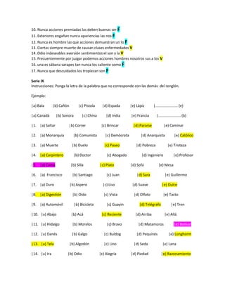 10. Nunca acciones premiadas las deben buenas ser F
11. Exteriores engañan nunca apariencias las nos F
12. Nunca es hombre las que acciones demuestran un lo F
13. Ciertas siempre muerte de causan clases enfermedades V
14. Odio indeseables aversión sentimientos el son y la V
15. Frecuentemente por juzgar podemos acciones hombres nosotros sus a los V
16. una es sábana sarapes tan nunca los caliente como F
17. Nunca que descuidados los tropiezan son F
Serie IX
Instrucciones: Ponga la letra de la palabra que no corresponde con las demás del renglón.
Ejemplo:
|a) Bala |b) Cañón |c) Pistola |d) Espada |e) Lápiz |...................... (e)
|a) Canadá |b) Sonora |c) China |d) India |e) Francia |...................... (b)
|1. |a) Saltar |b) Correr |c) Brincar |d) Pararse |e) Caminar
|2. |a) Monarquía |b) Comunista |c) Demócrata |d) Anarquista |e) Católico
|3. |a) Muerte |b) Duelo |c) Paseo |d) Pobreza |e) Tristeza
|4. |a) Carpintero |b) Doctor |c) Abogado |d) Ingeniero |e) Profesor
|5. |a) Cama |b) Silla |c) Plato |d) Sofá |e) Mesa
|6. |a) Francisco |b) Santiago |c) Juan |d) Sara |e) Guillermo
|7. |a) Duro |b) Aspero |c) Liso |d) Suave |e) Dulce
|8. |a) Digestión |b) Oído |c) Vista |d) Olfato |e) Tacto
|9. |a) Automóvil |b) Bicicleta |c) Guayin |d) Telégrafo |e) Tren
|10. |a) Abajo |b) Acá |c) Reciente |d) Arriba |e) Allá
|11. |a) Hidalgo |b) Morelos |c) Bravo |d) Matamoros |e) Bolívar
|12. |a) Danés |b) Galgo |c) Buldog |d) Pequinés |e) Longhorm
|13. |a) Tela |b) Algodón |c) Lino |d) Seda |e) Lana
|14. |a) Ira |b) Odio |c) Alegría |d) Piedad |e) Razonamiento
 