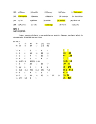 |15. |a) Edison |b) Franklin |c) Marconi |d) Fulton |e) Shakespeare
|16. |a) Mariposa |b) Halcón |c) Avestruz |d) Petirrojo |e) Golondrina
|17. |a) Dar |b) Prestar |c) Perder |d) Ahorrar |e) Derrochar
|18. |a) Australia |b) Cuba |c) Córcega |d) Irlanda |e) España
SERIE X
INSTRUCCIONES:
Procure encontrar la forma en que están hechas las series. Después, escriba en la hoja de
respuestas los DOS NÚMEROS que faltan.
EJEMPLO:
5 10 15 20 (25) (30)
20 18 16 14 12 (10) (8)
1.- 8 7 6 5 4 3 2 1
2.- 3 8 13 18 23 28 33 38
3.- 1 2 4 8 16 32 64 128
4.- 8 8 6 6 4 4 2 2
5.- 11.3/4 12 12.1/4 12.3/4 13 ¼ 14
6.- 8 9 12 13 16 17 20 21
7.- 16 8 4 2 1 ½ ¼ 1/8
8.- 31.3 40.3 49.3 58.3 67.3 76.3 85.3 94.3
9.- 3 5 4 6 5 7 6 8
10.- 7 11 15 16 20 24 25 29 33 34
11.- 1/25 1/5 1 5 25 125
 