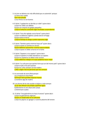 3. Un tren se detiene con más dificultad que un automóvil porque:
a) Tiene más ruedas
b) Es más pesado
c) Sus frenos no son buenos
4. El dicho “a golpecitos se derriba un roble” quiere decir:
a) Que los robles son débiles
b) Que son mejores los golpes pequeños
c) Que el esfuerzo constante logra resultados sorprendentes
5. El dicho “Una olla vigilada nunca hierve” quiere decir:
a) Que no debemos vigilarla cuando está en el fuego
b) Que tarda en hervir
c) Que el tiempo se alarga cuando esperamos algo
6. El dicho “Siembra pasto mientras haya sol” quiere decir:
a) Que el pasto se siembra en verano
b) Que debemos aprovechar nuestras oportunidades
c) Que el pasto no debe cortarse en la noche
7. El dicho “Zapatero a tus zapatos” quiere decir:
a) Que el zapatero no debe abandonar sus zapatos
b) Que los zapateros no deben estar ociosos
c) Que debemos trabajar en lo que podamos hacer mejor
8. El dicho “La cuña para que apriete tiene que ser del mismo palo” quiere decir:
a) Que el palo sirve para apretar
b) Que las cuñas siempre son de madera
c) Nos exigen más las personas que nos conocen
9. Un acorazado de acero flota porque:
a) La maquina lo hace flotar
b) Porque tiene grandes espacios huecos
c) Contiene algo de madera
10. Las plumas de las alas ayudan al pájaro a volar porque:
a) Las alas ofrecen una amplia superficie ligera
b) Mantienen el aire afuera del cuerpo
c) Disminuye su peso
11. El dicho “Una golondrina no hace el verano” quiere decir:
a) Que las golondrinas regresan
b) Que un simple dato no es suficiente
c) Que los pájaros se agregan a nuestros placeres del verano
 