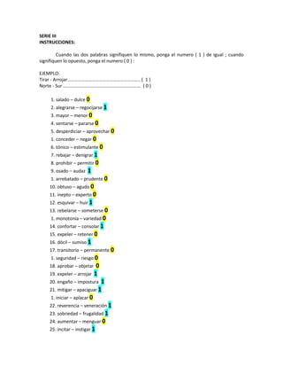 SERIE III
INSTRUCCIONES:
Cuando las dos palabras signifiquen lo mismo, ponga el numero ( 1 ) de igual ; cuando
signifiquen lo opuesto, ponga el numero ( 0 ) :
EJEMPLO:
Tirar - Arrojar…………………………………………………….. ( 1 )
Norte - Sur ……………………………………..…………………. ( 0 )
1. salado – dulce 0
2. alegrarse – regocijarse 1
3. mayor – menor 0
4. sentarse – pararse 0
5. desperdiciar – aprovechar 0
1. conceder – negar 0
6. tónico – estimulante 0
7. rebajar – denigrar 1
8. prohibir – permitir 0
9. osado – audaz 1
1. arrebatado – prudente 0
10. obtuso – agudo 0
11. inepto – experto 0
12. esquivar – huir 1
13. rebelarse – someterse 0
1. monotonía – variedad 0
14. confortar – consolar 1
15. expeler – retener 0
16. dócil – sumiso 1
17. transitorio – permanente 0
1. seguridad – riesgo 0
18. aprobar – objetar 0
19. expeler – arrojar 1
20. engaño – impostura 1
21. mitigar – apaciguar 1
1. iniciar – aplacar 0
22. reverencia – veneración 1
23. sobriedad – frugalidad 1
24. aumentar – menguar 0
25. incitar – instigar 1
 