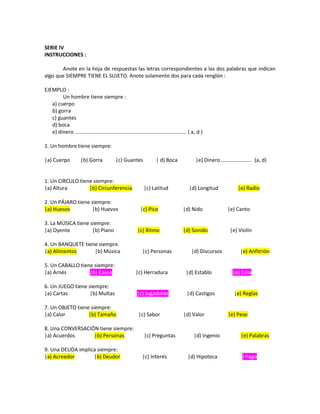 SERIE IV
INSTRUCCIONES :
Anote en la hoja de respuestas las letras correspondientes a las dos palabras que indican
algo que SIEMPRE TIENE EL SUJETO. Anote solamente dos para cada renglón :
EJEMPLO :
Un hombre tiene siempre :
a) cuerpo
b) gorra
c) guantes
d) boca
e) dinero ............................................................................. ( a, d )
1. Un hombre tiene siempre:
|a) Cuerpo |b) Gorra |c) Guantes | d) Boca |e) Dinero...................... (a, d)
1. Un CIRCULO tiene siempre:
|a) Altura |b) Circunferencia |c) Latitud |d) Longitud |e) Radio
2. Un PÁJARO tiene siempre:
|a) Huesos |b) Huevos |c) Pico |d) Nido |e) Canto
3. La MÚSICA tiene siempre:
|a) Oyente |b) Piano |c) Ritmo |d) Sonido |e) Violín
4. Un BANQUETE tiene siempre.
|a) Alimentos |b) Música |c) Personas |d) Discursos |e) Anfitrión
5. Un CABALLO tiene siempre:
|a) Arnés |b) Casco |c) Herradura |d) Establo |e) Cola
6. Un JUEGO tiene siempre:
|a) Cartas |b) Multas |c) Jugadores |d) Castigos |e) Reglas
7. Un OBJETO tiene siempre:
|a) Calor |b) Tamaño |c) Sabor |d) Valor |e) Peso
8. Una CONVERSACIÓN tiene siempre:
|a) Acuerdos |b) Personas |c) Preguntas |d) Ingenio |e) Palabras
9. Una DEUDA implica siempre:
|a) Acreedor |b) Deudor |c) Interés |d) Hipoteca |e) Pago
 