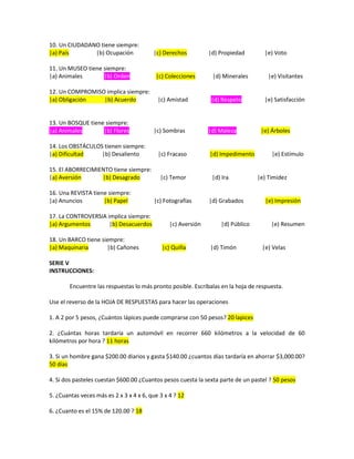10. Un CIUDADANO tiene siempre:
|a) País |b) Ocupación |c) Derechos |d) Propiedad |e) Voto
11. Un MUSEO tiene siempre:
|a) Animales |b) Orden |c) Colecciones |d) Minerales |e) Visitantes
12. Un COMPROMISO implica siempre:
|a) Obligación |b) Acuerdo |c) Amistad |d) Respeto |e) Satisfacción
13. Un BOSQUE tiene siempre:
|a) Animales |b) Flores |c) Sombras |d) Maleza |e) Árboles
14. Los OBSTÁCULOS tienen siempre:
|a) Dificultad |b) Desaliento |c) Fracaso |d) Impedimento |e) Estímulo
15. El ABORRECIMIENTO tiene siempre:
|a) Aversión |b) Desagrado |c) Temor |d) Ira |e) Timidez
16. Una REVISTA tiene siempre:
|a) Anuncios |b) Papel |c) Fotografías |d) Grabados |e) Impresión
17. La CONTROVERSIA implica siempre:
|a) Argumentos |b) Desacuerdos |c) Aversión |d) Público |e) Resumen
18. Un BARCO tiene siempre:
|a) Maquinaria |b) Cañones |c) Quilla |d) Timón |e) Velas
SERIE V
INSTRUCCIONES:
Encuentre las respuestas lo más pronto posible. Escríbalas en la hoja de respuesta.
Use el reverso de la HOJA DE RESPUESTAS para hacer las operaciones
1. A 2 por 5 pesos, ¿Cuántos lápices puede comprarse con 50 pesos? 20 lapices
2. ¿Cuántas horas tardaría un automóvil en recorrer 660 kilómetros a la velocidad de 60
kilómetros por hora ? 11 horas
3. Si un hombre gana $200.00 diarios y gasta $140.00 ¿cuantos días tardaría en ahorrar $3,000.00?
50 días
4. Si dos pasteles cuestan $600.00 ¿Cuantos pesos cuesta la sexta parte de un pastel ? 50 pesos
5. ¿Cuantas veces más es 2 x 3 x 4 x 6, que 3 x 4 ? 12
6. ¿Cuanto es el 15% de 120.00 ? 18
 