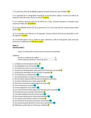 7. El cuatro por ciento de $1,000.00 es igual al ocho por ciento ¿de qué cantidad? 500
8. La capacidad de un refrigerador rectangular es de 48 metros cúbicos. Si tiene seis metros de
largo por cuatro de ancho ¿Cual es su altura? 2 metros
9. Si 7 hombres hacen un pozo de 40 metros en 2 dias, ¿Cuantos hombres se necesitan para
hacerlo en medio día? 28 hombres
10. A tiene $180.00; B tiene 2/3 de lo que tiene A, y C ½ de lo que tiene B, ¿Cuanto tienen todos
juntos? 360
11. Si un hombre corre 100 mts en 10 segundos, ¿Cuantos metros correrá como promedio en 1/5
de segundo? 2 metros
12. Un hombre gasta ¼ de su sueldo en casa y alimentos y 4/8 en otros gastos ¿Que tanto por
ciento de su sueldo ahorra? 25% de su sueldo
SERIE VI
INSTRUCCIONES :
Anote la contestación correcta como lo muestran los ejemplos:
EJEMPLO:
Se hace el carbón de la madera ...................................... Si
Tienen todos los hombres 1.70 mts de altura ................ No
1. La higiene es esencial para la salud Si
2. Los taquígrafos usan microscopio No
3. Los tiranos son justos con sus inferiores No
4. Las personas desamparadas están sujetas con frecuencia a la caridad Si
5. Las personas venerables son por lo común respetadas Si
6. Es el escorbuto un medicamento No
7. Es la amonestación una clase de instrumento musical No
8. Son los colores opacos preferidos para las banderas nacionales
9. Las cosas misteriosas son a veces pavorosas Si
10. Personas conscientes cometen alguna vez errores Si
11. Son carnívoros los carneros No
12. Se dan asignaturas a los caballos No
13. Las cartas anónimas llevan alguna vez firma de quien las escribe No
14. Son discontinuos los sonidos intermitentes Si
15. Las enfermedades estimulan el buen juicio No
16. Son siempre perversos los hechos premeditados No
17. El contacto social tiende a reducir la timidez Si
18. Son enfermas las personas que tienen mal carácter No
19. Se caracteriza generalmente el rencor por la persistencia No
20. Meticuloso quiere decir lo mismo que cuidadoso Si
 
