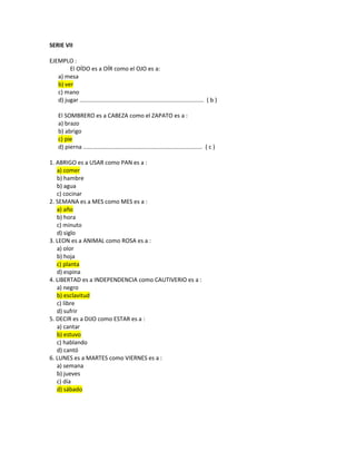 SERIE VII
EJEMPLO :
El OÍDO es a OÍR como el OJO es a:
a) mesa
b) ver
c) mano
d) jugar ............................................................................. ( b )
El SOMBRERO es a CABEZA como el ZAPATO es a :
a) brazo
b) abrigo
c) pie
d) pierna .......................................................................... ( c )
1. ABRIGO es a USAR como PAN es a :
a) comer
b) hambre
b) agua
c) cocinar
2. SEMANA es a MES como MES es a :
a) año
b) hora
c) minuto
d) siglo
3. LEON es a ANIMAL como ROSA es a :
a) olor
b) hoja
c) planta
d) espina
4. LIBERTAD es a INDEPENDENCIA como CAUTIVERIO es a :
a) negro
b) esclavitud
c) libre
d) sufrir
5. DECIR es a DIJO como ESTAR es a :
a) cantar
b) estuvo
c) hablando
d) cantó
6. LUNES es a MARTES como VIERNES es a :
a) semana
b) jueves
c) día
d) sábado
 