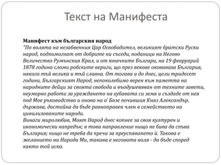 Текст на Манифеста
Манифест към българския народ
"По волята на незабвенния Цар Освободител, великият братски Руски
народ, подпомогнат от добрите ни съседи, поданици на Негово
Величество Румънския Крал, и от юначните Българи, на 19 февруарий
1878 година сломи робските вериги, що през векове оковаваха България,
някога тъй велика и тъй славна. От тогава и до днес, цели тридесет
години, Българският Народ, непоколебимо верен към паметта на
народните дейци за своята свобода и въодушевяван от техните завети,
неуморно работи за уреждането на хубавата си земя и създаде от нея
под Мое ръководство и онова на о' Бозе почившия Княз Александър,
държава, достойна да бъде равноправен член в семейството на
цивилизованите народи.
Винаги миролюбив, Моят Народ днес копнее за своя културен и
икономически напредък; в това направление нищо не бива да спъва
България; нищо не треба да пречи за преуспяването ѝ. Такова е
желанието на Народа Ми, такава е неговата воля - да бъде според
както той иска.
 