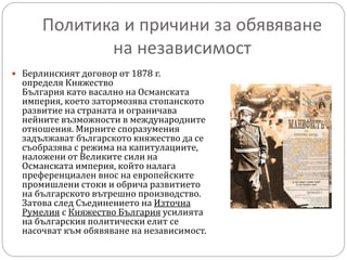 Политика и причини за обявяване
на независимост
 Берлинският договор от 1878 г.
определя Княжество
България като васално на Османската
империя, което затормозява стопанското
развитие на страната и ограничава
нейните възможности в международните
отношения. Мирните споразумения
задължават българското княжество да се
съобразява с режима на капитулациите,
наложени от Великите сили на
Османската империя, който налага
преференциален внос на европейските
промишлени стоки и обрича развитието
на българското вътрешно производство.
Затова след Съединението на Източна
Румелия с Княжество България усилията
на българския политически елит се
насочват към обявяване на независимост.
 