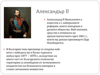 Александър II
 Александър II Николаевич е
известен е с либералните
реформи, които извършва в
руското общество. Най-значима
сред тях е отмяната на
крепостничеството през 1861 г.,
която му донася прозвището Цар
Освободител.
 В България това прозвище се свързва най-
вече с победата му в Руско-турската
война през 1877 – 1878 г., вследствие на
която част от българските етнически
територии са освободени от петвековното
владичество на Османската империя и
стават автономно княжество.
 