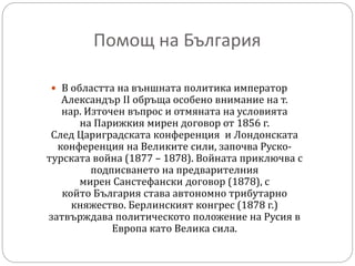 Помощ на България
 В областта на външната политика император
Александър II обръща особено внимание на т.
нар. Източен въпрос и отмяната на условията
на Парижкия мирен договор от 1856 г.
След Цариградската конференция и Лондонската
конференция на Великите сили, започва Руско-
турската война (1877 – 1878). Войната приключва с
подписването на предварителния
мирен Санстефански договор (1878), с
който България става автономно трибутарно
княжество. Берлинският конгрес (1878 г.)
затвърждава политическото положение на Русия в
Европа като Велика сила.
 