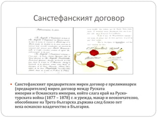 Санстефанският договор
 Санстефанският предварителен мирен договор е прелиминарен
(предварителен) мирен договор между Руската
империя и Османската империя, който слага край на Руско-
турската война (1877 – 1878) г. и урежда, макар и неокончателно,
обособяване на Трета българска държава след близо пет
века османско владичество в България.
 