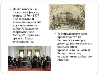  Малко известен в
България е фактът,
че през 1876 – 1877
г. Александър II
взима лично участие
в сключването на
тайно Райхщадско
споразумение с
Австро-Унгария във
връзка с Руско-
турската война.
 То е предизвестявало
провеждането на
Берлинския конгрес,
довел до разпокъсването
на България и
предаването на Босна и
Херцеговина под
управлението на Австро-
Унгария.
 