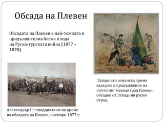 Александър II с гвардията си по време
на обсадата на Плевен, ноември 1877 г.
Обсада на Плевен
Обсадата на Плевен е най-тежката и
продължителна битка в хода
на Руско-турската война (1877 –
1878)
Западната османска армия
задържа в продължение на
почти пет месеца град Плевен,
обсаден от Западния руски
отряд.
 