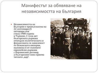 Манифестът за обявяване на
независимостта на България
 Независимостта на
България е провъзгласена на
22 септември (5
октомври нов
стил) 1908 година
в Търново. С този акт
българската държава
отхвърля политическата и
финансовата си зависимост
от Османската империя,
наложена ѝ от големите
европейски държави
с Берлинския договор,
а българският княз приема
титлата „цар“.
 