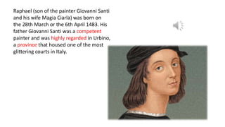 Raphael (son of the painter Giovanni Santi
and his wife Magia Ciarla) was born on
the 28th March or the 6th April 1483. His
father Giovanni Santi was a competent
painter and was highly regarded in Urbino,
a province that housed one of the most
glittering courts in Italy.
 
