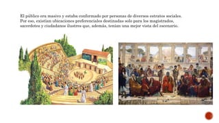 El público era masivo y estaba conformado por personas de diversos estratos sociales.
Por eso, existían ubicaciones preferenciales destinadas solo para los magistrados,
sacerdotes y ciudadanos ilustres que, además, tenían una mejor vista del escenario.
 