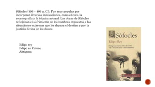 Sófocles (496 – 406 a. C.). Fue muy popular por
incorporar diversas innovaciones, como el coro, la
escenografía y la técnica actoral. Las obras de Sófocles
reflejaban el sufrimiento de los hombres expuestos a las
situaciones extremas que les depara el destino y por la
justicia divina de los dioses
Edipo rey
Edipo en Colono
Antígona
 