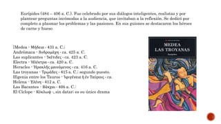 Eurípides (484 – 406 a. C.). Fue celebrado por sus diálogos inteligentes, realistas y por
plantear preguntas incómodas a la audiencia, que invitaban a la reflexión. Se dedicó por
completo a plasmar los problemas y las pasiones. En sus guiones se destacaron los héroes
de carne y hueso
}Medea - Μήδεια - 431 a. C.;
Andrómaca - Ἀνδρομάχη - ca. 425 a. C.
Las suplicantes - Ἱκέτιδες - ca. 423 a. C.
Electra - Ἠλέκτρα - ca. 420 a. C.
Heracles - Ἡρακλῆς μαινόμενος - ca. 416 a. C.
Las troyanas - Τρῳάδες - 415 a. C.; segundo puesto.
Ifigenia entre los Tauros - Ἰφιγένεια ἡ ἐν Ταύροις - ca.
Helena - Ἑλένη - 412 a. C.
Las Bacantes - Βάκχαι - 406 a. C.:
El Cíclope - Κύκλωψ -, sin datar; es su único drama
 