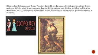 Edipo es hijo de los reyes de Tebas, Yocasta y Layo. El rey, Layo, es advertido por un oráculo de que
será este, su hijo, quien le va a asesinar. Por eso decide escapar a su destino, atando a su hijo a los
tres días de nacer por los pies y dejándolo en manos de uno de sus esclavos para que lo abandonara a
su suerte.
 
