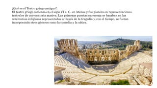 ¿Qué es el Teatro griego antiguo?
El teatro griego comenzó en el siglo VI a. C. en Atenas y fue pionero en representaciones
teatrales de convocatoria masiva. Las primeras puestas en escena se basaban en las
ceremonias religiosas representadas a través de la tragedia y, con el tiempo, se fueron
incorporando otros géneros como la comedia y la sátira.
 
