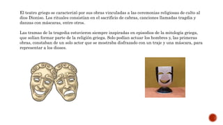 El teatro griego se caracterizó por sus obras vinculadas a las ceremonias religiosas de culto al
dios Dioniso. Los rituales consistían en el sacrificio de cabras, canciones llamadas tragdia y
danzas con máscaras, entre otros.
Las tramas de la tragedia estuvieron siempre inspiradas en episodios de la mitología griega,
que solían formar parte de la religión griega. Solo podían actuar los hombres y, las primeras
obras, constaban de un solo actor que se mostraba disfrazado con un traje y una máscara, para
representar a los dioses.
 