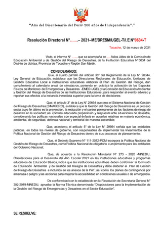 “‘Año del Bicentenario del Perú: 200 años de Independencia’”.”
Resolución Directoral N°…….– 2021–ME/DRESM/UGEL-T/I.E.N°0634-T
Tocache, 12 de marzo de 2021
Visto, el informe N° ….., que se acompaña en …. folios útiles de la Comisión de
Educación Ambiental y de Gestión del Riesgo de Desastres, de la Institución Educativa N°0634 del
Distrito de Uchiza, Provincia de Tocache y Región San Martín.
CONSIDERANDO:
Que, el cuarto párrafo del artículo 38° del Reglamento de la Ley N° 28044,
Ley General de Educación, establece que las Direcciones Regionales de Educación, Unidades de
Gestión Educativa Local e instituciones educativas elaboran el Plan de Gestión del Riesgo, dan
cumplimiento al calendario anual de simulacros, poniendo en práctica la activación de los Espacios
Físicos de Monitoreo de Emergencias y Desastres -EMED-UGEL y la Comisión de Educación Ambiental
y Gestión del Riesgo de Desastres de las Instituciones Educativas, para responder al evento adverso y
reportar sus efectos a la instancia inmediata superior para la toma de decisiones;
Que, el artículo 3° de la Ley N° 29664 que crea el Sistema Nacional de Gestión
del Riesgo de Desastres (SINAGERD), establece que la Gestión del Riesgo de Desastres es un proceso
social cuyo fin último es la prevención, la reducción y el control permanente de los factores de riesgo de
desastre en la sociedad; así como la adecuada preparación y respuesta ante situaciones de desastre,
considerando las políticas nacionales con especial énfasis en aquellas relativas en materia económica,
ambiental, de seguridad, defensa nacional y territorial de manera sostenible;
Que, asimismo, el artículo 5° de la Ley N° 29664 señala que las entidades
públicas, en todos los niveles de gobierno, son responsables de implementar los lineamientos de la
Política Nacional de Gestión del Riesgo de Desastres dentro de sus procesos de planeamiento;
Que, el Decreto Supremo N° 111-2012-PCM incorpora la Política Nacional de
Gestión del Riesgo de Desastres, comoPolítica Nacional de obligatorio cumplimientopara las entidades
del Gobierno Nacional;
Que, de acuerdo a la Resolución Ministerial N° 273 - 2020 -MINEDU,
Orientaciones para el Desarrollo del Año Escolar 2021 en las instituciones educativas y programas
educativos de Educación Básica, indica que las instituciones educativas deben conformar la Comisión
de Educación Ambiental y de Gestión del Riesgos de Desastres y debe elaborar el Plan de Gestión
del Riesgo de Desastres e incluirlos en los anexos de la PAT, así como los planes de contingencia por
amenaza o peligro y las acciones para mejorar la accesibilidad en condiciones usuales o de emergencia.
De conformidad con lo establecido en la Resolución de Secretaria General N°
302-2019-MINEDU, aprueba la Norma Técnica denominada “Disposiciones para la Implementación de
la Gestión del Riesgo de Emergencias y Desastres en el Sector Educación”.
SE RESUELVE:
 