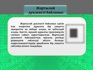 .
Жартылай
дуплексті байланыс
Жартылай дуплексті байланыс әдісін
іске асыратын құрылғы бір уақытта
ақпаратты не жібере алады, не қабылдай
алады. Әдетте, мұндай құрылғы трансиверлік
схемаға сәйкес құрастырылған. Жартылай
дуплексті байланыстың мысалы ретінде
рациядағы сөйлесуді айтуға болады:
корреспонденттердің әрқайсысы бір уақытта
сөйлейді немесе тыңдайды.
 